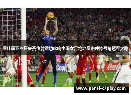 唐佳丽亚洲杯决赛传射建功吹响中国女足绝地反击冲锋号角冠军之路