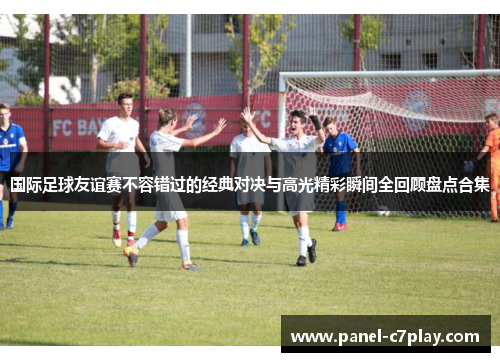 国际足球友谊赛不容错过的经典对决与高光精彩瞬间全回顾盘点合集 国际足球友谊赛不容错过的经典对决与高光精彩瞬间全回顾盘点合集